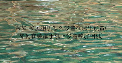 荣耀锁屏相机怎么设置在哪里设置(如何在荣耀手机上设置锁屏相机)